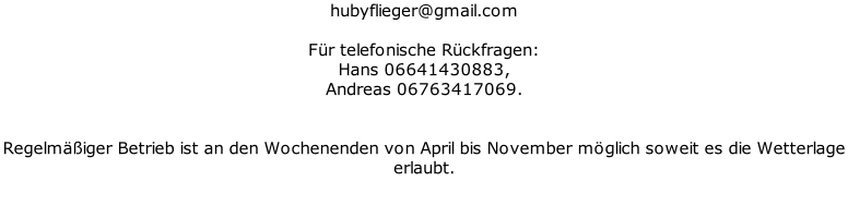 hubyflieger@gmail.com   Für telefonische Rückfragen:  Hans 06641430883,  Andreas 06763417069.   Regelmäßiger Betrieb ist an den Wochenenden von April bis November möglich soweit es die Wetterlage  erlaubt.
